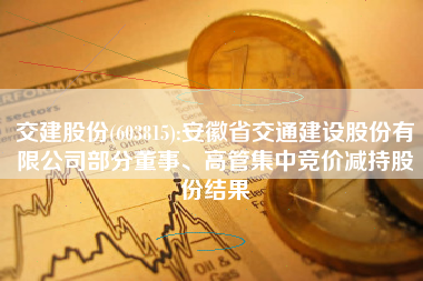 交建股份(603815):安徽省交通建设股份有限公司部分董事、高管集中竞价减持股份结果
