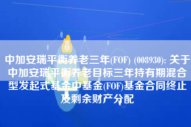 中加安瑞平衡养老三年(FOF) (008930): 关于中加安瑞平衡养老目标三年持有期混合型发起式基金中基金(FOF)基金合同终止及剩余财产分配