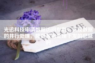 光迅科技申请数据访问专利，实现数据的并行处理，降低数据处理下发的总延时