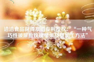 洽洽食品获得发明专利授权：“一种气巧性玻尿酸玫瑰坚果及其加工方法”
