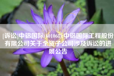 [诉讼]中铝国际(601068):中铝国际工程股份有限公司关于全资子公司涉及诉讼的进展公告