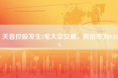 天音控股发生2笔大宗交易，折价率为9.85%