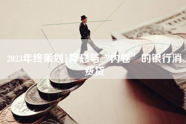 2023年终策划|降息与“内卷”的银行消费贷
