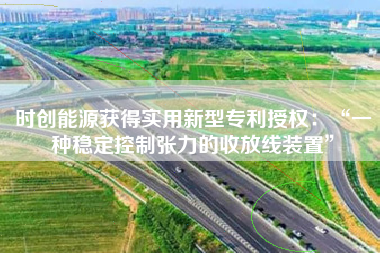 时创能源获得实用新型专利授权：“一种稳定控制张力的收放线装置”