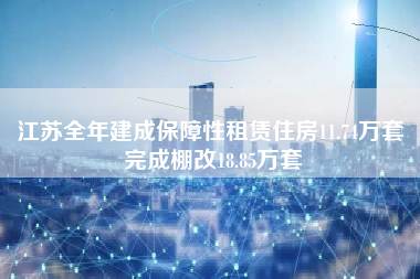 江苏全年建成保障性租赁住房11.74万套 完成棚改18.85万套