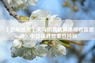 【合规透视】天海防务信披违规收监管函：中信证券曾重仓持股