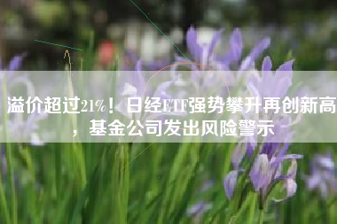 溢价超过21%！日经ETF强势攀升再创新高，基金公司发出风险警示