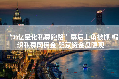 “30亿量化私募跑路”幕后主角被抓 编织私募网捞金 磐京资金盘隐现