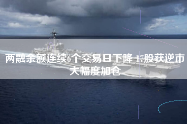 两融余额连续6个交易日下降 17股获逆市大幅度加仓