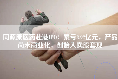 同源康医药赴港IPO：累亏8.92亿元，产品尚未商业化，创始人卖股套现