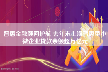 普惠金融顾问护航 去年末上海普惠型小微企业贷款余额超万亿元