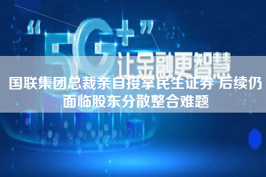 国联集团总裁亲自接掌民生证券 后续仍面临股东分散整合难题