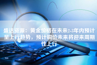 盛达资源：黄金价格在未来2-3年内预计呈上行趋势，预计铜价未来将迎来周期性上行