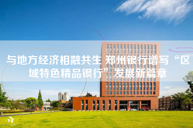 与地方经济相融共生 郑州银行谱写“区域特色精品银行”发展新篇章