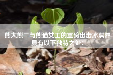 熊大熊二与熊猫女王的重磅出击冰淇淋具有以下独特之处：
